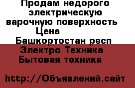 Продам недорого электрическую варочную поверхность › Цена ­ 6 000 - Башкортостан респ. Электро-Техника » Бытовая техника   